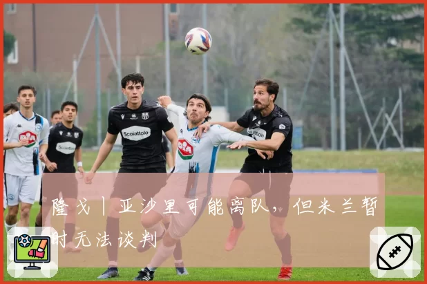 隆戈丨亚沙里可能离队，但米兰暂时无法谈判