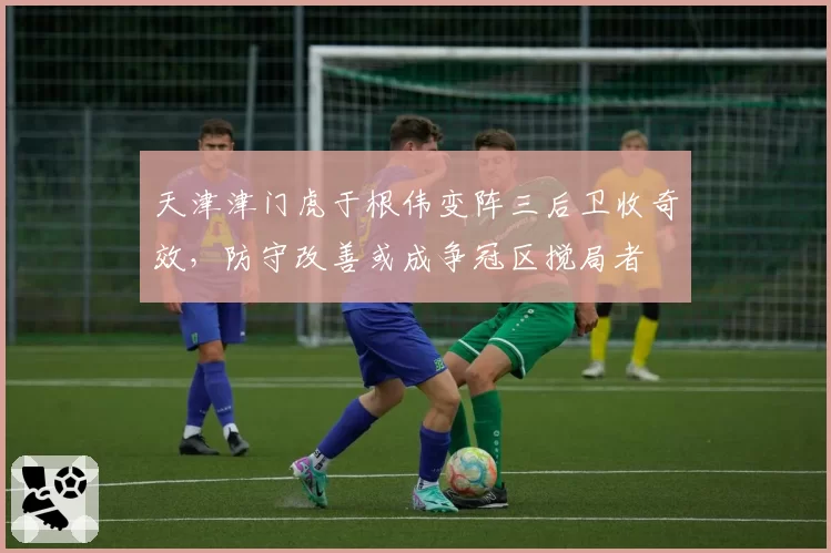 天津津门虎于根伟变阵三后卫收奇效,防守改善或成争冠区搅局者