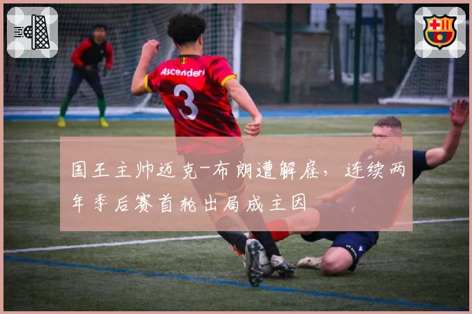 国王主帅迈克-布朗遭解雇，连续两年季后赛首轮出局成主因