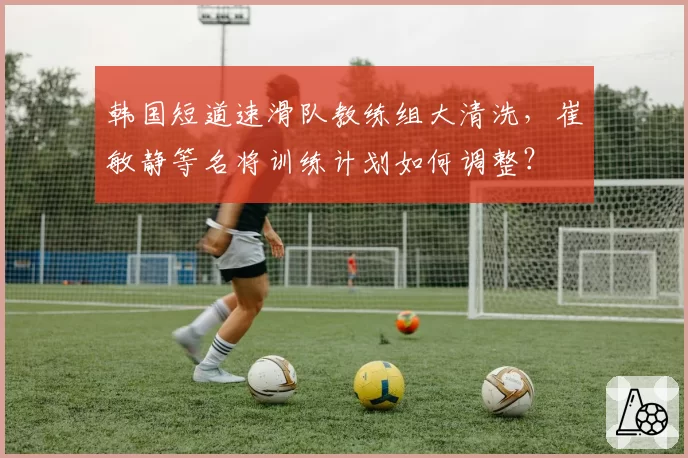 韩国短道速滑队教练组大清洗,崔敏静等名将训练计划如何调整?