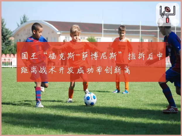 国王“福克斯-萨博尼斯”挡拆后中距离战术开发成功率创新高