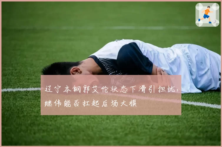 辽宁本钢郭艾伦状态下滑引担忧，继伟能否扛起后场大旗