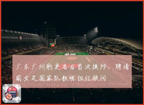 广东广州豹更名后首次换帅，聘请前女足国家队教练担任顾问