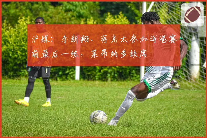沪媒：李新翔、蒋光太参加海港赛前最后一练，莱昂纳多缺席