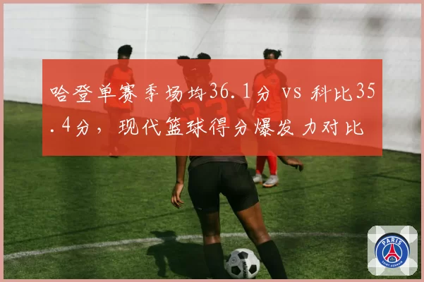 哈登单赛季场均36.1分 vs 科比35.4分，现代篮球得分爆发力对比