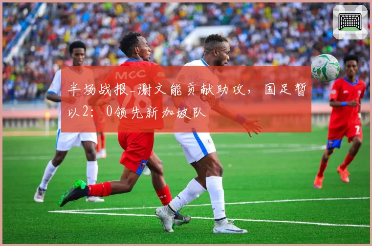 半场战报_谢文能贡献助攻，国足暂以2：0领先新加坡队