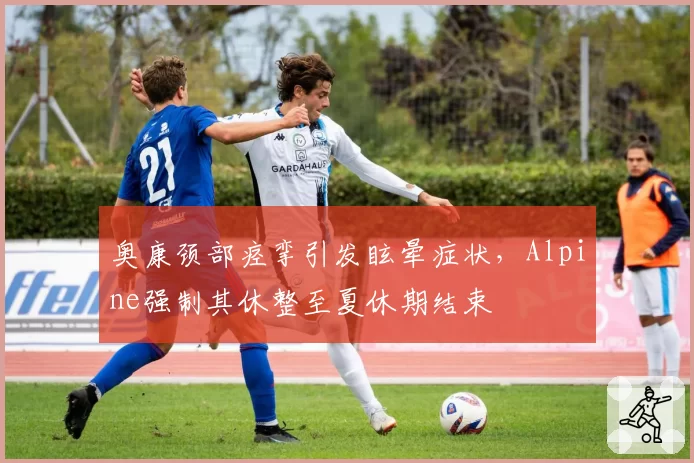 奥康颈部痉挛引发眩晕症状,Alpine强制其休整至夏休期结束