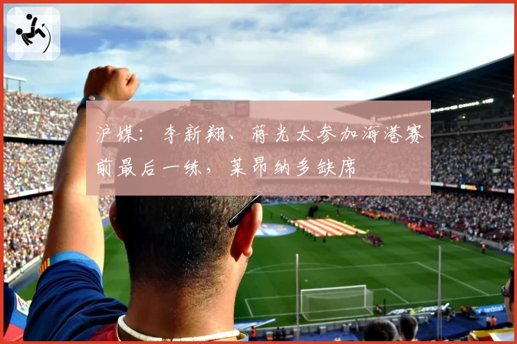 沪媒：李新翔、蒋光太参加海港赛前最后一练，莱昂纳多缺席