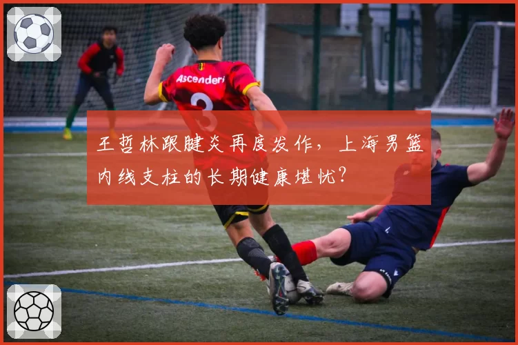 王哲林跟腱炎再度发作，上海男篮内线支柱的长期健康堪忧？