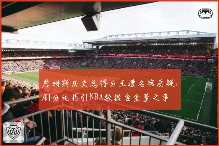 詹姆斯历史总得分王遭名宿质疑,刷分论再引NBA数据含金量之争