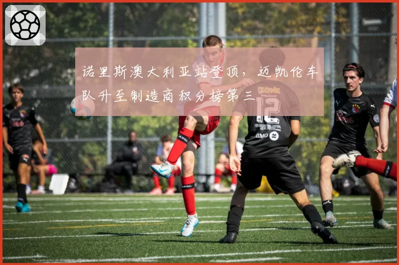 诺里斯澳大利亚站登顶，迈凯伦车队升至制造商积分榜第三