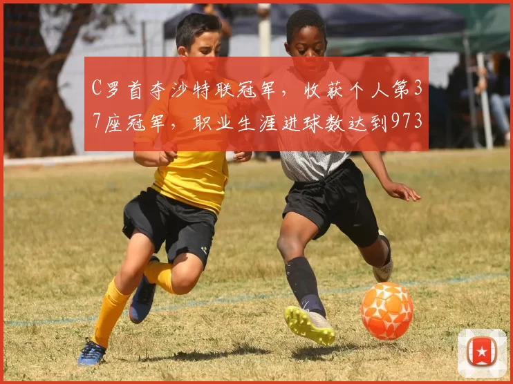 C罗首夺沙特联冠军,收获个人第37座冠军,职业生涯进球数达到973球