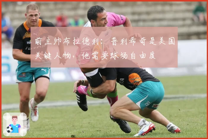 前主帅布拉德利:普利希奇是美国关键人物,他需要球场自由度