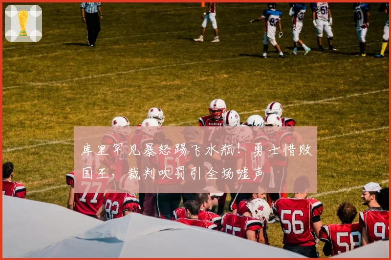 库里罕见暴怒踢飞水瓶！勇士惜败国王，裁判吹罚引全场嘘声