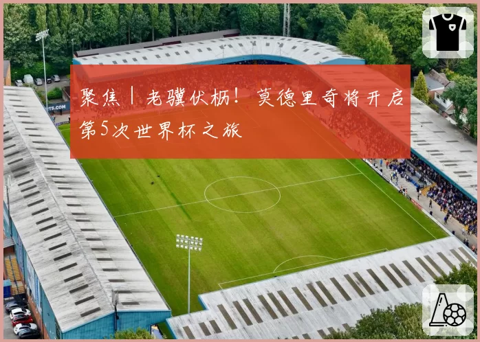 聚焦｜老骥伏枥！莫德里奇将开启第5次世界杯之旅