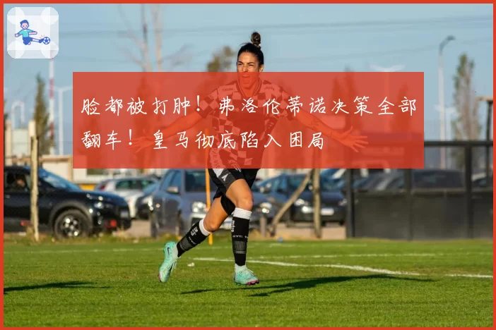 脸都被打肿!弗洛伦蒂诺决策全部翻车!皇马彻底陷入困局