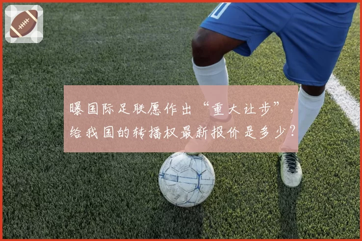 曝国际足联愿作出“重大让步”,给我国的转播权最新报价是多少?