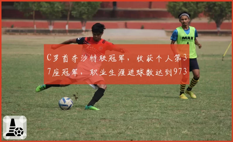 C罗首夺沙特联冠军,收获个人第37座冠军,职业生涯进球数达到973球