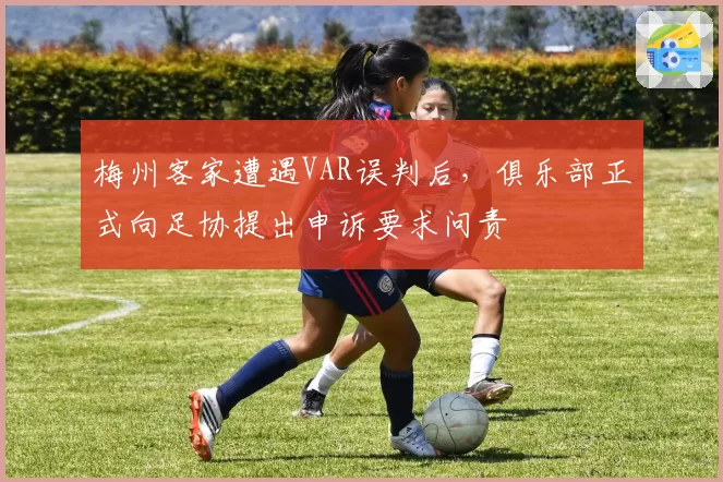 梅州客家遭遇VAR误判后，俱乐部正式向足协提出申诉要求问责
