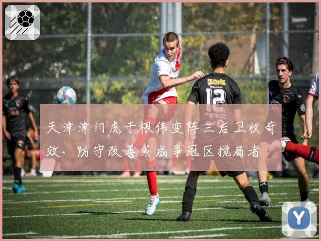 天津津门虎于根伟变阵三后卫收奇效,防守改善或成争冠区搅局者
