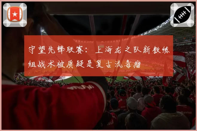 守望先锋联赛:上海龙之队新教练组战术被质疑是复古流毒瘤