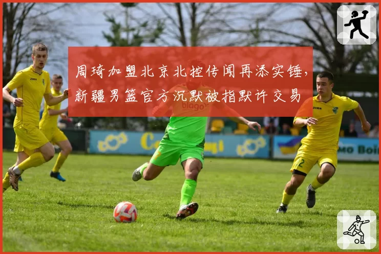 周琦加盟北京北控传闻再添实锤，新疆男篮官方沉默被指默许交易