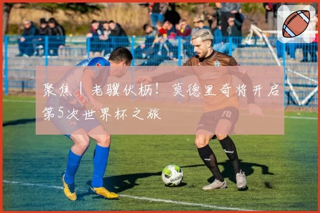 聚焦｜老骥伏枥！莫德里奇将开启第5次世界杯之旅