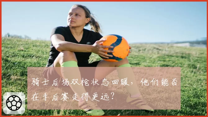 骑士后场双枪状态回暖，他们能否在季后赛走得更远？