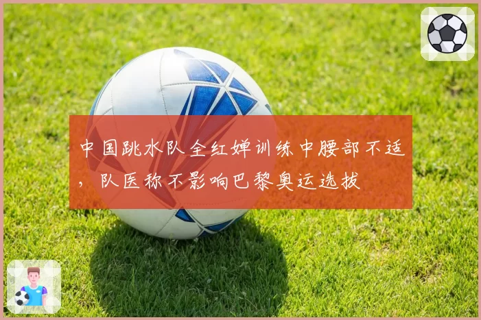 中国跳水队全红婵训练中腰部不适，队医称不影响巴黎奥运选拔