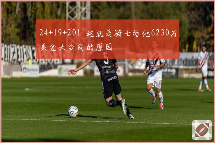 24+19+20！这就是骑士给他6230万美金大合同的原因