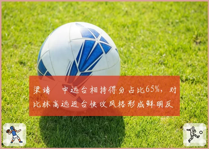梁靖崑中远台相持得分占比65%,对比林高远近台快攻风格形成鲜明反差