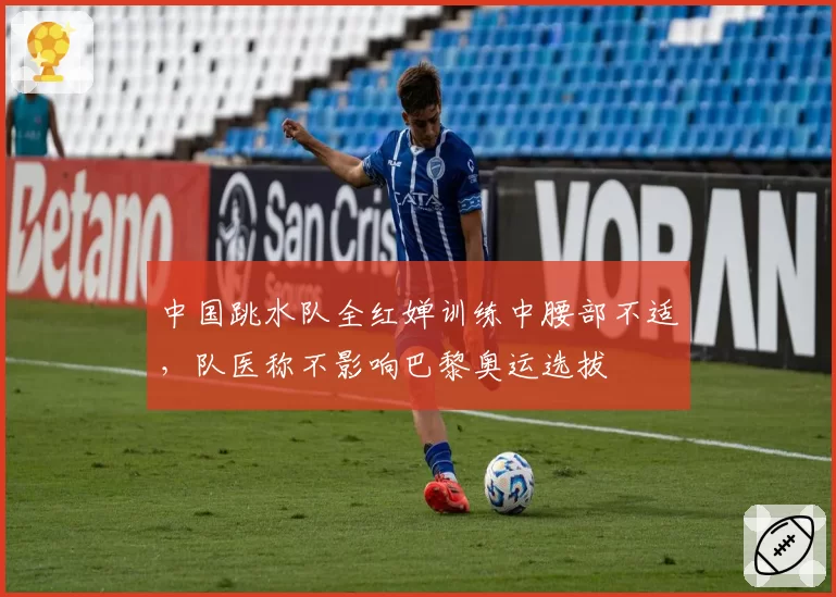 中国跳水队全红婵训练中腰部不适，队医称不影响巴黎奥运选拔