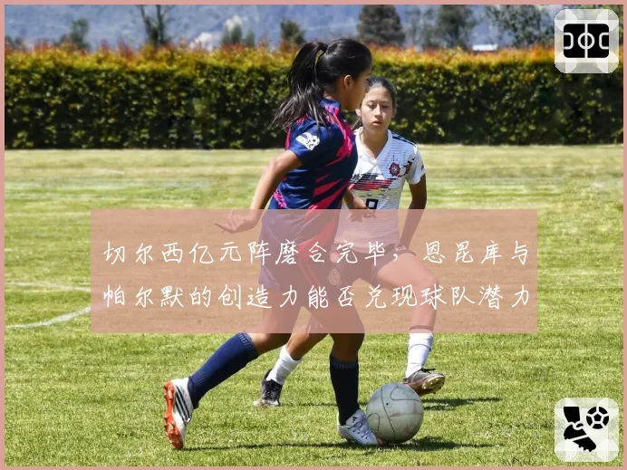 切尔西亿元阵磨合完毕,恩昆库与帕尔默的创造力能否兑现球队潜力?