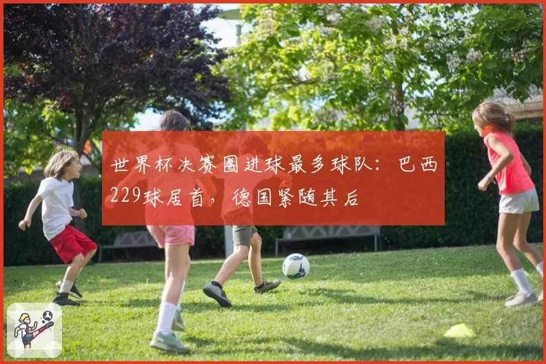 世界杯决赛圈进球最多球队：巴西229球居首，德国紧随其后