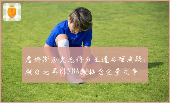 詹姆斯历史总得分王遭名宿质疑,刷分论再引NBA数据含金量之争