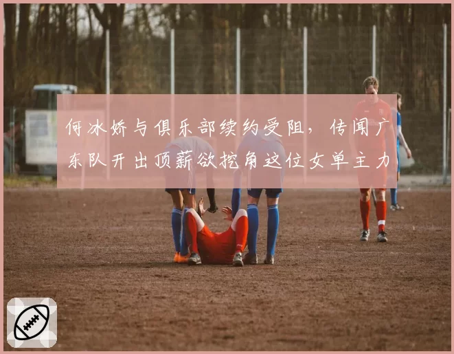 何冰娇与俱乐部续约受阻,传闻广东队开出顶薪欲挖角这位女单主力?