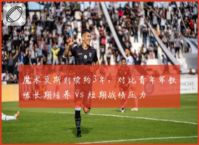 魔术莫斯利续约3年,对比青年军教练长期培养 vs 短期战绩压力