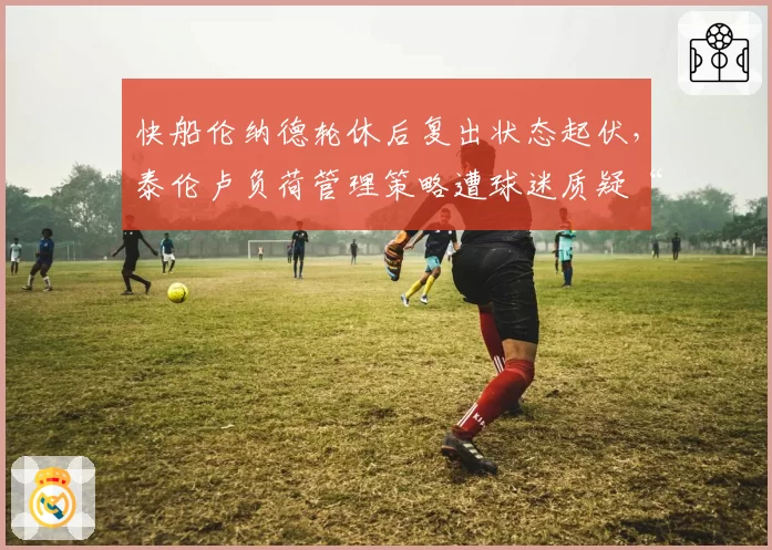 快船伦纳德轮休后复出状态起伏，泰伦卢负荷管理策略遭球迷质疑“过度保护”