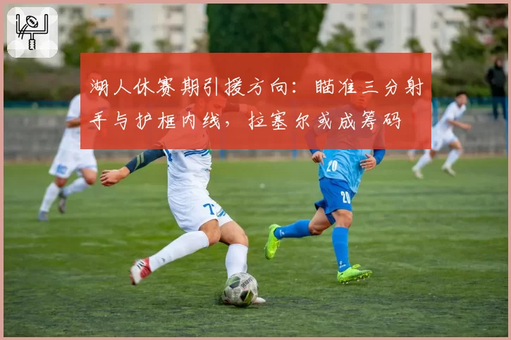 湖人休赛期引援方向:瞄准三分射手与护框内线,拉塞尔或成筹码