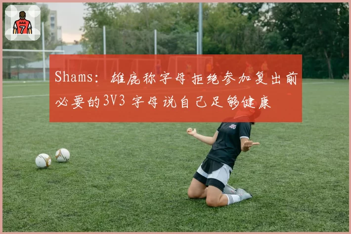 Shams：雄鹿称字母拒绝参加复出前必要的3V3 字母说自己足够健康