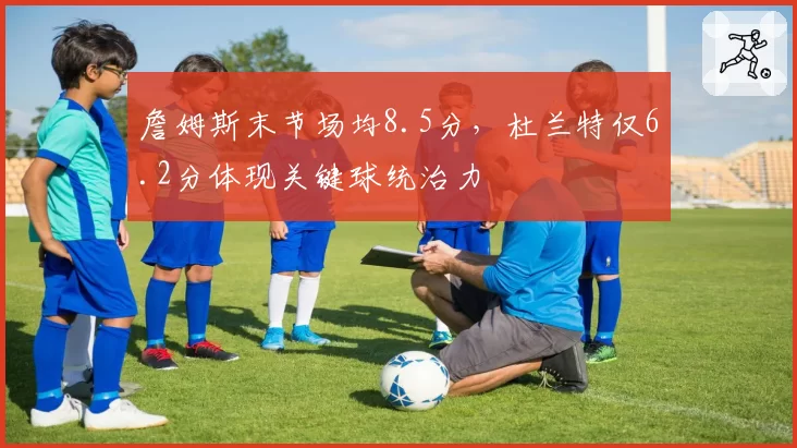 詹姆斯末节场均8.5分,杜兰特仅6.2分体现关键球统治力