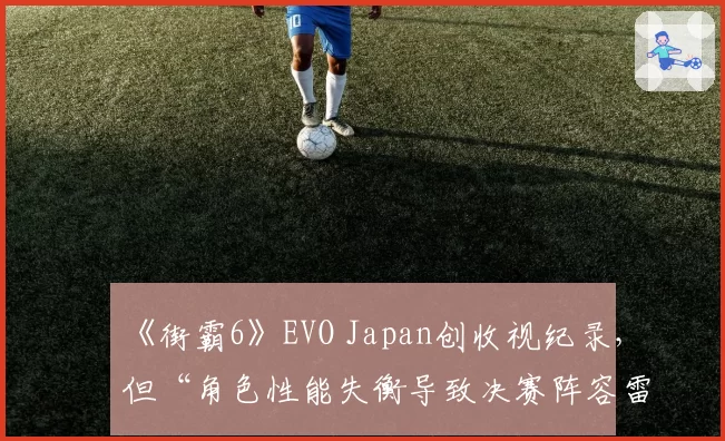 《街霸6》EVO Japan创收视纪录，但“角色性能失衡导致决赛阵容雷同”遭吐槽