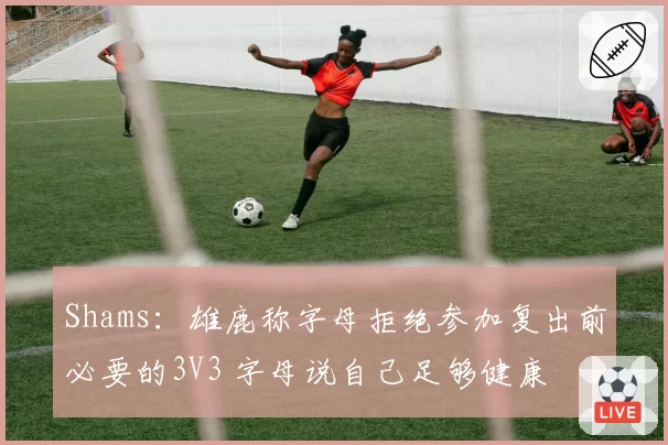 Shams：雄鹿称字母拒绝参加复出前必要的3V3 字母说自己足够健康