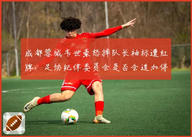 成都蓉城韦世豪怒摔队长袖标遭红牌,足协纪律委员会是否会追加停赛处罚?