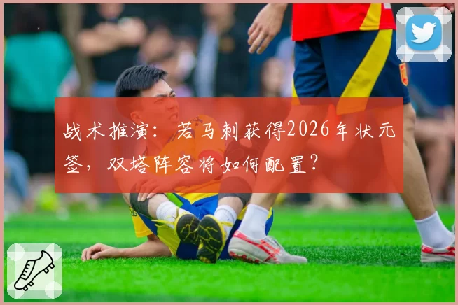 战术推演：若马刺获得2026年状元签，双塔阵容将如何配置？