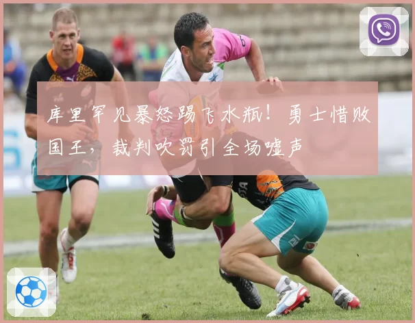 库里罕见暴怒踢飞水瓶！勇士惜败国王，裁判吹罚引全场嘘声