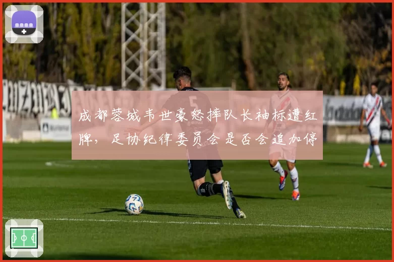 成都蓉城韦世豪怒摔队长袖标遭红牌,足协纪律委员会是否会追加停赛处罚?
