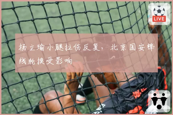 杨立瑜小腿拉伤反复，北京国安锋线轮换受影响