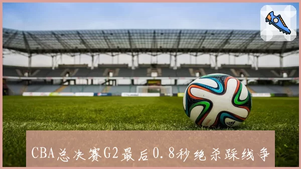 CBA总决赛G2最后0.8秒绝杀踩线争议,广东队抗议录像回放不完整