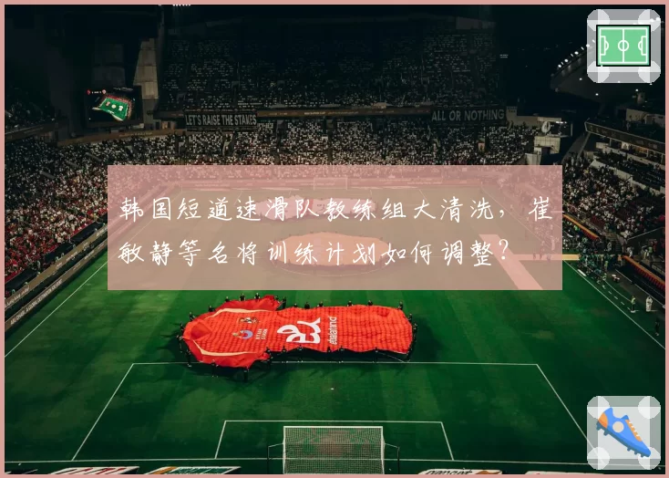 韩国短道速滑队教练组大清洗,崔敏静等名将训练计划如何调整?